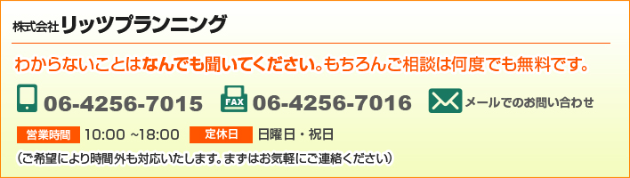 わからないことはなんでも聞いてください。もちろんご相談は何度でも無料です。 株式会社リッツプランニング TEL.06-4256-7015 FAX.06-4256-7016 営業時間10:00〜18:00 定休日 日曜日・祝日(ご希望により時間外も対応いたします。まずはお気軽にご連絡ください)